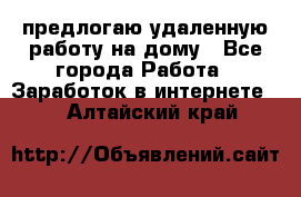 предлогаю удаленную работу на дому - Все города Работа » Заработок в интернете   . Алтайский край